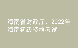 海南省財(cái)政廳：2022年海南初級資格考試考后報(bào)名資格審核時(shí)間為9月6日至9月23日