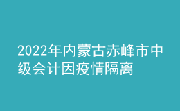 2022年內蒙古赤峰市中級會計因疫情隔離未考試考生辦理延考手續(xù)公告
