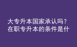 大專升本國家承認(rèn)嗎？在職專升本的條件是什么？ 