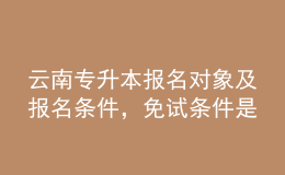 云南專升本報名對象及報名條件，免試條件是什么？ 