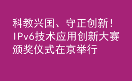 科教興國、守正創(chuàng)新！IPv6技術(shù)應(yīng)用創(chuàng)新大賽頒獎儀式在京舉行