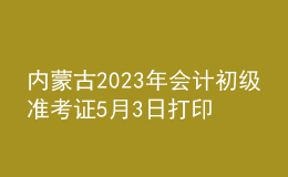 內(nèi)蒙古2023年會計初級準(zhǔn)考證5月3日打印