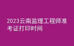 2023云南監(jiān)理工程師準考證打印時間