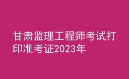 甘肅監(jiān)理工程師考試打印準(zhǔn)考證2023年
