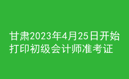 甘肅2023年4月25日開始打印初級會計師準(zhǔn)考證