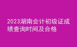 2023湖南會計(jì)初級證成績查詢時間及合格線
