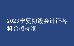 2023寧夏初級會計(jì)證各科合格標(biāo)準(zhǔn)