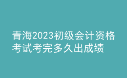 青海2023初級會計資格考試考完多久出成績