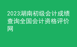 2023湖南初級會計(jì)成績查詢?nèi)珖鴷?jì)資格評價網(wǎng)
