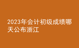 2023年會(huì)計(jì)初級(jí)成績(jī)哪天公布浙江