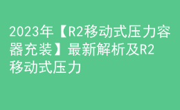 2023年【R2移動(dòng)式壓力容器充裝】最新解析及R2移動(dòng)式壓力容器充裝新版試題