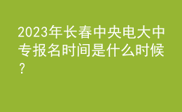 2023年長(zhǎng)春中央電大中專報(bào)名時(shí)間是什么時(shí)候？