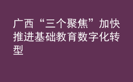 廣西“三個聚焦”加快推進基礎(chǔ)教育數(shù)字化轉(zhuǎn)型
