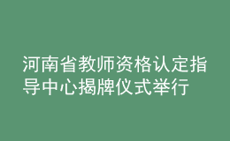 河南省教師資格認定指導(dǎo)中心揭牌儀式舉行