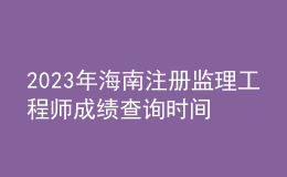2023年海南注冊監(jiān)理工程師成績查詢時(shí)間