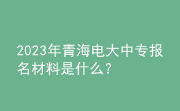 2023年青海電大中專報(bào)名材料是什么？
