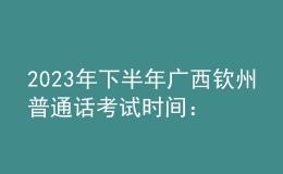 2023年下半年廣西欽州普通話考試時(shí)間：8月12-13日