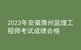 2023年安徽滁州監(jiān)理工程師考試成績合格人員名單公示（共544人）