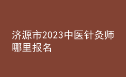 濟源市2023中醫(yī)針灸師哪里報名
