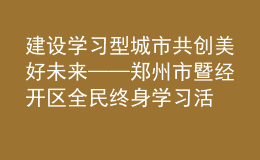 建設(shè)學(xué)習(xí)型城市 共創(chuàng)美好未來——鄭州市暨經(jīng)開區(qū)全民終身學(xué)習(xí)活動(dòng)周開幕