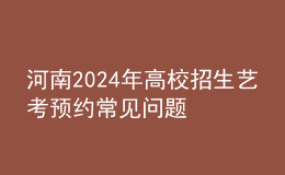 河南2024年高校招生藝考預(yù)約常見問題