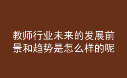 教師行業(yè)未來(lái)的發(fā)展前景和趨勢(shì)是怎么樣的呢？