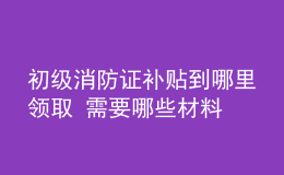 初級(jí)消防證補(bǔ)貼到哪里領(lǐng)取 需要哪些材料