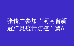 張傳廣參加“河南省新冠肺炎疫情防控”第64場發(fā)布會