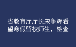 省教育廳廳長(zhǎng)宋爭(zhēng)輝看望寒假留校師生，檢查校園疫情防控工作