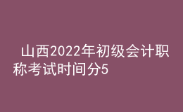  山西2022年初級會計職稱考試時間分5月7-11日和5月14-15日兩個時間段
