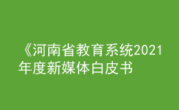 《河南省教育系統(tǒng)2021年度新媒體白皮書》發(fā)布！