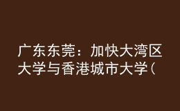 廣東東莞：加快大灣區(qū)大學與香港城市大學(東莞)建設