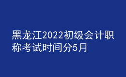 黑龍江2022初級會計職稱考試時間分5月7-11日和5月14-15日兩個時間段
