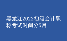黑龍江2022初級會計職稱考試時間分5月7-11日和5月14-15日兩個時間段