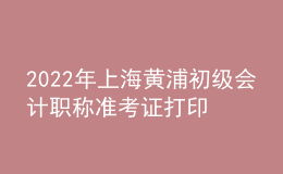 2022年上海黃浦初級會計職稱準考證打印入口已開通（7月29日至8月3日）