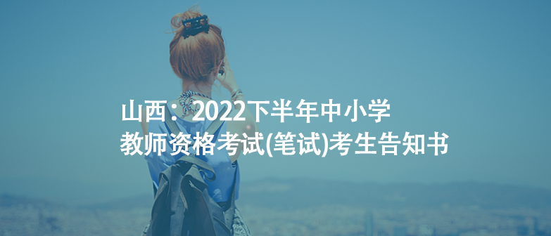 山西：2022下半年中小學(xué)教師資格考試(筆試)考生告知書