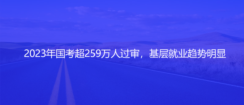 2023年國(guó)考超259萬人過審，基層就業(yè)趨勢(shì)明顯