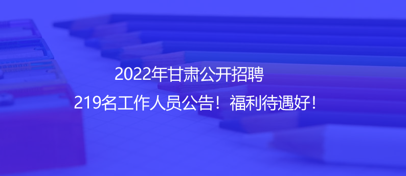 2022年甘肅公開招聘219名工作人員公告！福利待遇好！