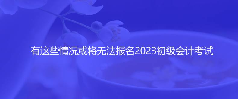 速看！有這些情況或?qū)o法報名2023初級會計考試