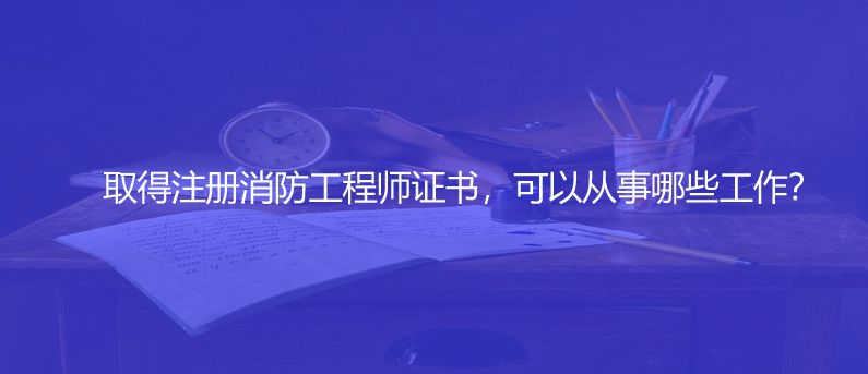 取得注冊消防工程師證書，可以從事哪些工作？