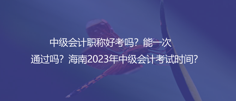 中級會計(jì)職稱好考嗎？能一次通過嗎？海南2023年中級會計(jì)考試時間？
