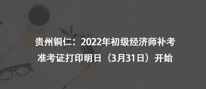 貴州銅仁：2022年初級(jí)經(jīng)濟(jì)師補(bǔ)考準(zhǔn)考證打印明日（3月31日）開(kāi)始