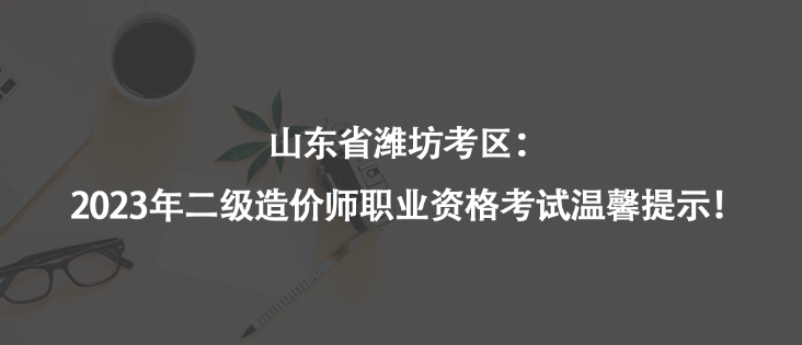 山東省濰坊考區(qū)：2023年二級造價師職業(yè)資格考試溫馨提示！